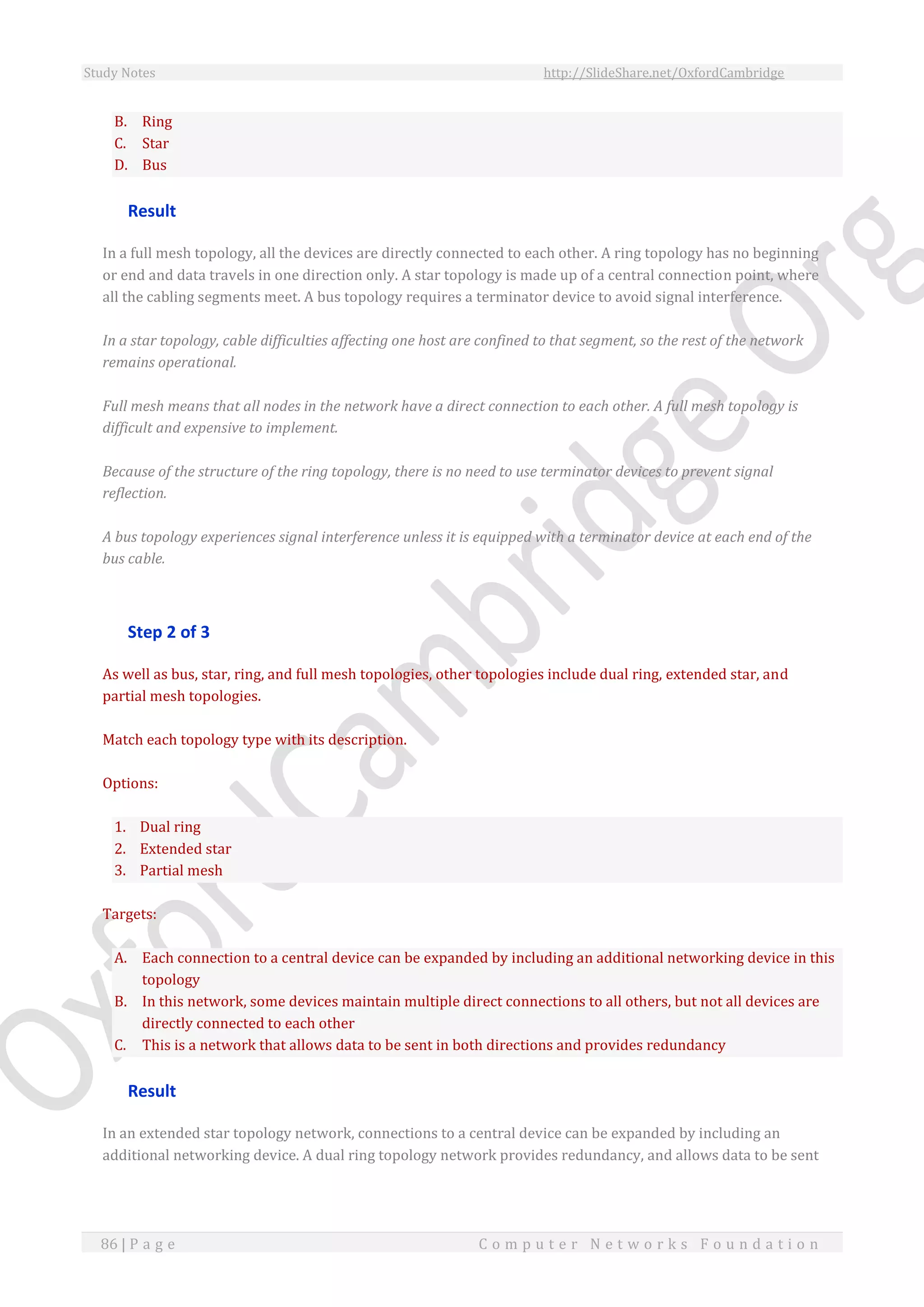 Study Notes http://SlideShare.net/OxfordCambridge
86 | P a g e C o m p u t e r N e t w o r k s F o u n d a t i o n
B. Ring
C. Star
D. Bus
Result
In a full mesh topology, all the devices are directly connected to each other. A ring topology has no beginning
or end and data travels in one direction only. A star topology is made up of a central connection point, where
all the cabling segments meet. A bus topology requires a terminator device to avoid signal interference.
In a star topology, cable difficulties affecting one host are confined to that segment, so the rest of the network
remains operational.
Full mesh means that all nodes in the network have a direct connection to each other. A full mesh topology is
difficult and expensive to implement.
Because of the structure of the ring topology, there is no need to use terminator devices to prevent signal
reflection.
A bus topology experiences signal interference unless it is equipped with a terminator device at each end of the
bus cable.
Step 2 of 3
As well as bus, star, ring, and full mesh topologies, other topologies include dual ring, extended star, and
partial mesh topologies.
Match each topology type with its description.
Options:
1. Dual ring
2. Extended star
3. Partial mesh
Targets:
A. Each connection to a central device can be expanded by including an additional networking device in this
topology
B. In this network, some devices maintain multiple direct connections to all others, but not all devices are
directly connected to each other
C. This is a network that allows data to be sent in both directions and provides redundancy
Result
In an extended star topology network, connections to a central device can be expanded by including an
additional networking device. A dual ring topology network provides redundancy, and allows data to be sent
 