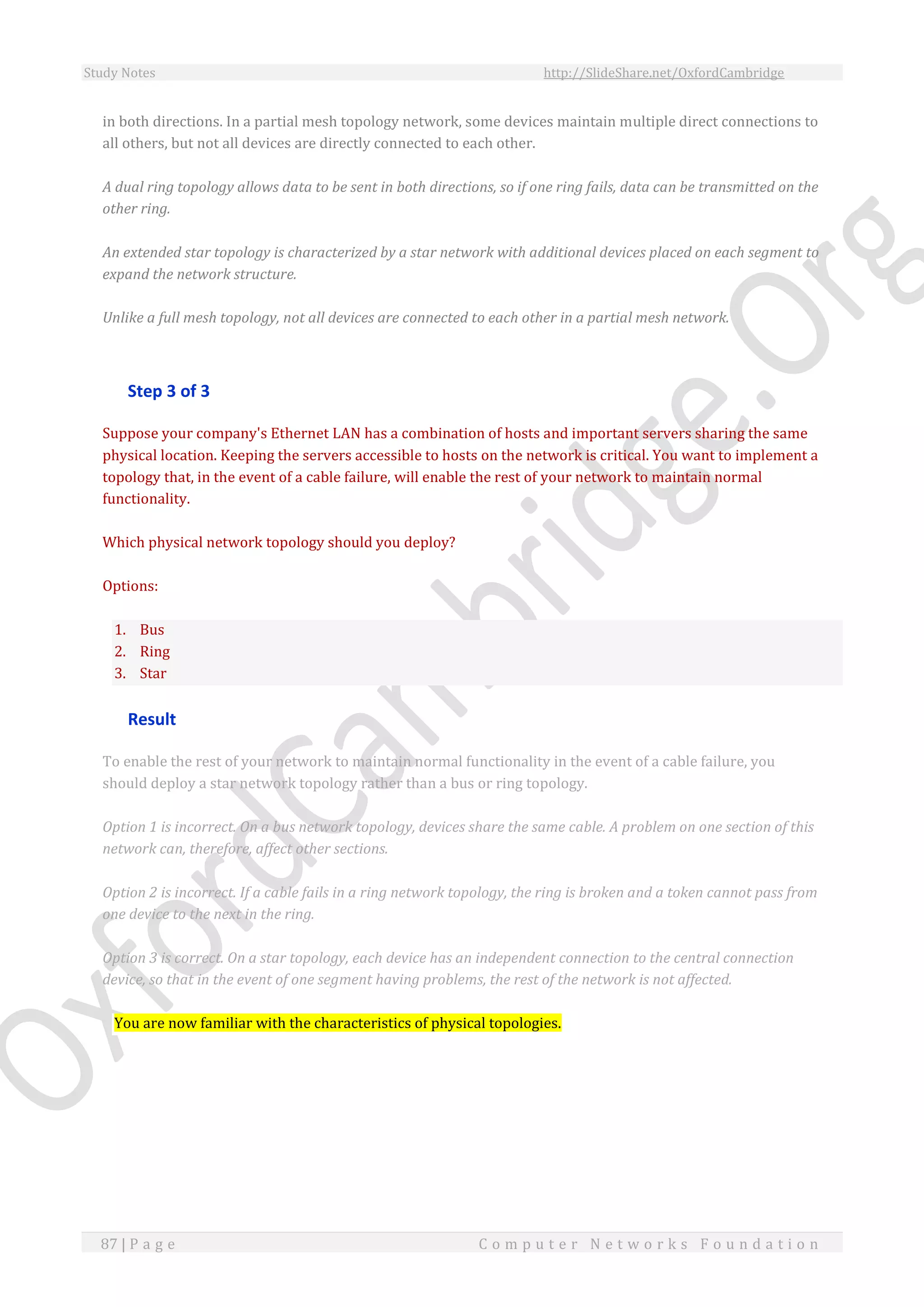 Study Notes http://SlideShare.net/OxfordCambridge
87 | P a g e C o m p u t e r N e t w o r k s F o u n d a t i o n
in both directions. In a partial mesh topology network, some devices maintain multiple direct connections to
all others, but not all devices are directly connected to each other.
A dual ring topology allows data to be sent in both directions, so if one ring fails, data can be transmitted on the
other ring.
An extended star topology is characterized by a star network with additional devices placed on each segment to
expand the network structure.
Unlike a full mesh topology, not all devices are connected to each other in a partial mesh network.
Step 3 of 3
Suppose your company's Ethernet LAN has a combination of hosts and important servers sharing the same
physical location. Keeping the servers accessible to hosts on the network is critical. You want to implement a
topology that, in the event of a cable failure, will enable the rest of your network to maintain normal
functionality.
Which physical network topology should you deploy?
Options:
1. Bus
2. Ring
3. Star
Result
To enable the rest of your network to maintain normal functionality in the event of a cable failure, you
should deploy a star network topology rather than a bus or ring topology.
Option 1 is incorrect. On a bus network topology, devices share the same cable. A problem on one section of this
network can, therefore, affect other sections.
Option 2 is incorrect. If a cable fails in a ring network topology, the ring is broken and a token cannot pass from
one device to the next in the ring.
Option 3 is correct. On a star topology, each device has an independent connection to the central connection
device, so that in the event of one segment having problems, the rest of the network is not affected.
You are now familiar with the characteristics of physical topologies.
 