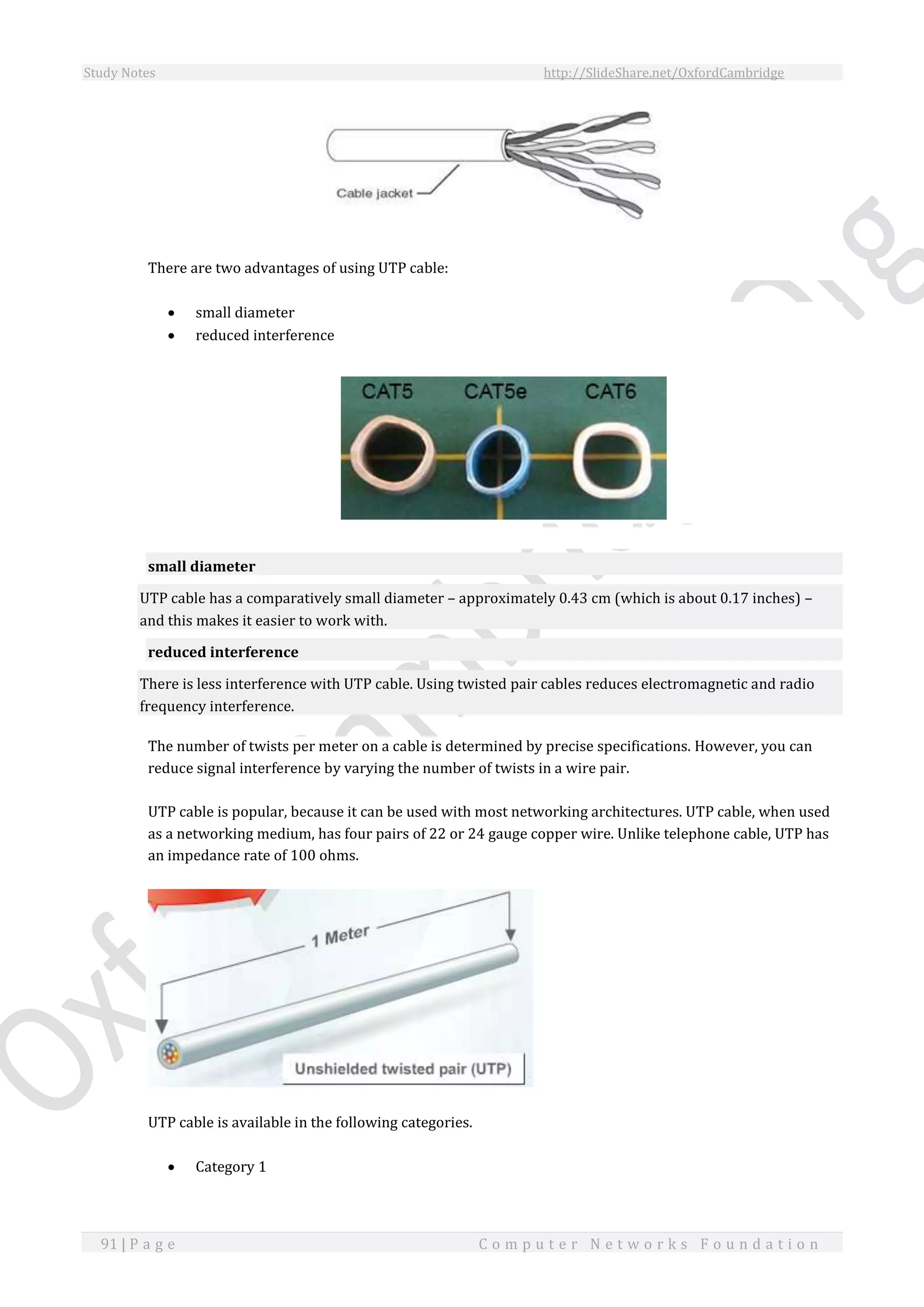 Study Notes http://SlideShare.net/OxfordCambridge
91 | P a g e C o m p u t e r N e t w o r k s F o u n d a t i o n
There are two advantages of using UTP cable:
 small diameter
 reduced interference
small diameter
UTP cable has a comparatively small diameter – approximately 0.43 cm (which is about 0.17 inches) –
and this makes it easier to work with.
reduced interference
There is less interference with UTP cable. Using twisted pair cables reduces electromagnetic and radio
frequency interference.
The number of twists per meter on a cable is determined by precise specifications. However, you can
reduce signal interference by varying the number of twists in a wire pair.
UTP cable is popular, because it can be used with most networking architectures. UTP cable, when used
as a networking medium, has four pairs of 22 or 24 gauge copper wire. Unlike telephone cable, UTP has
an impedance rate of 100 ohms.
UTP cable is available in the following categories.
 Category 1
 