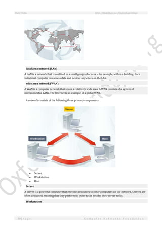 Study Notes http://SlideShare.net/OxfordCambridge
10 | P a g e C o m p u t e r N e t w o r k s F o u n d a t i o n
local area network (LAN)
A LAN is a network that is confined to a small geographic area – for example, within a building. Each
individual computer can access data and devices anywhere on the LAN.
wide area network (WAN)
A WAN is a computer network that spans a relatively wide area. A WAN consists of a system of
interconnected LANs. The Internet is an example of a global WAN.
A network consists of the following three primary components.
 Server
 Workstation
 Host
Server
A server is a powerful computer that provides resources to other computers on the network. Servers are
often dedicated, meaning that they perform no other tasks besides their server tasks.
Workstation
 