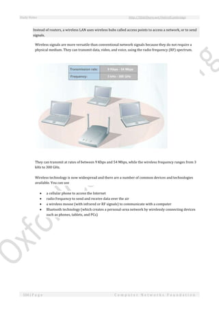 Study Notes http://SlideShare.net/OxfordCambridge
104 | P a g e C o m p u t e r N e t w o r k s F o u n d a t i o n
Instead of routers, a wireless LAN uses wireless hubs called access points to access a network, or to send
signals.
Wireless signals are more versatile than conventional network signals because they do not require a
physical medium. They can transmit data, video, and voice, using the radio frequency (RF) spectrum.
They can transmit at rates of between 9 Kbps and 54 Mbps, while the wireless frequency ranges from 3
kHz to 300 GHz.
Wireless technology is now widespread and there are a number of common devices and technologies
available. You can use
 a cellular phone to access the Internet
 radio frequency to send and receive data over the air
 a wireless mouse (with infrared or RF signals) to communicate with a computer
 Bluetooth technology (which creates a personal-area network by wirelessly connecting devices
such as phones, tablets, and PCs)
 