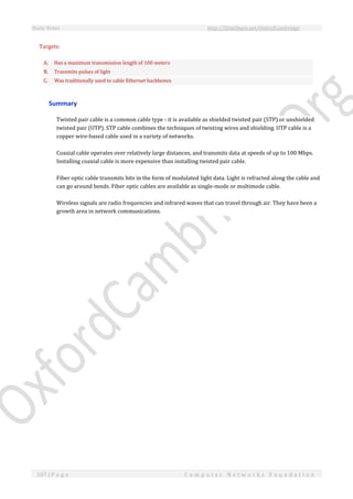 Study Notes http://SlideShare.net/OxfordCambridge
107 | P a g e C o m p u t e r N e t w o r k s F o u n d a t i o n
Targets:
A. Has a maximum transmission length of 100 meters
B. Transmits pulses of light
C. Was traditionally used to cable Ethernet backbones
Summary
Twisted pair cable is a common cable type - it is available as shielded twisted pair (STP) or unshielded
twisted pair (UTP). STP cable combines the techniques of twisting wires and shielding. UTP cable is a
copper wire-based cable used in a variety of networks.
Coaxial cable operates over relatively large distances, and transmits data at speeds of up to 100 Mbps.
Installing coaxial cable is more expensive than installing twisted pair cable.
Fiber optic cable transmits bits in the form of modulated light data. Light is refracted along the cable and
can go around bends. Fiber optic cables are available as single-mode or multimode cable.
Wireless signals are radio frequencies and infrared waves that can travel through air. They have been a
growth area in network communications.
 