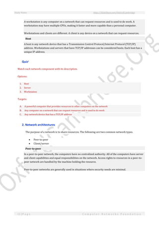 Study Notes http://SlideShare.net/OxfordCambridge
11 | P a g e C o m p u t e r N e t w o r k s F o u n d a t i o n
A workstation is any computer on a network that can request resources and is used to do work. A
workstation may have multiple CPUs, making it faster and more capable than a personal computer.
Workstations and clients are different. A client is any device on a network that can request resources.
Host
A host is any network device that has a Transmission Control Protocol/Internet Protocol (TCP/IP)
address. Workstations and servers that have TCP/IP addresses can be considered hosts. Each host has a
unique IP address.
Quizi
Match each network component with its description.
Options:
1. Host
2. Server
3. Workstation
Targets:
A. A powerful computer that provides resources to other computers on the network
B. Any computer on a network that can request resources and is used to do work
C. Any network device that has a TCP/IP address
2. Network architectures
The purpose of a network is to share resources. The following are two common network types.
 Peer-to-peer
 Client/server
Peer-to-peer
In a peer-to-peer network, the computers have no centralized authority. All of the computers have server
and client capabilities and equal responsibilities on the network. Access rights to resources in a peer-to-
peer network are handled by the machine holding the resource.
Peer-to-peer networks are generally used in situations where security needs are minimal.
 