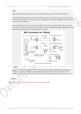 Study Notes http://SlideShare.net/OxfordCambridge
113 | P a g e C o m p u t e r N e t w o r k s F o u n d a t i o n
BNC
Bayonet Neill-Concelman connector (BNC) is used with Thinnet, or RG-58 Thin Ethernet cables.
It has male and female type connectors and the male connector is attached to each end of a cable. You can
attach it using a crimper or a screw-on connection, although you should avoid using the screw-on type of
connector as it is unreliable.
The male connector consists of a center pin connected to the center conductor of the cable and a metal
tube connected to the outer shield of the cable. There is also a rotating ring outside the tube that locks the
cable onto any female connector, using a quarter-twist motion.
F-Type
F-type is a threaded coaxial signal connector that is typically used with coaxial cable for connecting to
wireless access points or bridges. It is inexpensive since the pin of the connector is also the center
conductor and is simple to install. An F-type connector can normally be used up to frequencies of 1 GHz.
Quizxxx
Which type of cable connector is used to connect Thinnet coaxial cable?
 