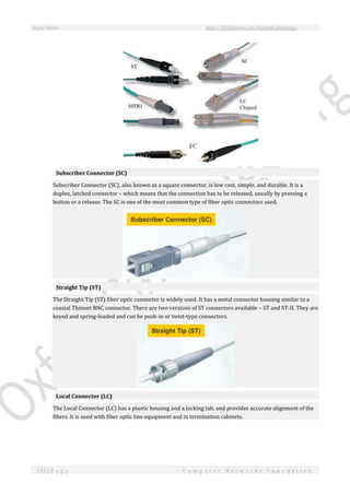 Study Notes http://SlideShare.net/OxfordCambridge
115 | P a g e C o m p u t e r N e t w o r k s F o u n d a t i o n
Subscriber Connector (SC)
Subscriber Connector (SC), also known as a square connector, is low cost, simple, and durable. It is a
duplex, latched connector – which means that the connection has to be released, usually by pressing a
button or a release. The SC is one of the most common type of fiber optic connectors used.
Straight Tip (ST)
The Straight Tip (ST) fiber optic connector is widely used. It has a metal connector housing similar to a
coaxial Thinnet BNC connector. There are two versions of ST connectors available – ST and ST-II. They are
keyed and spring-loaded and can be push-in or twist-type connectors.
Local Connector (LC)
The Local Connector (LC) has a plastic housing and a locking tab, and provides accurate alignment of the
fibers. It is used with fiber optic line equipment and in termination cabinets.
 
