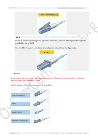 Study Notes http://SlideShare.net/OxfordCambridge
116 | P a g e C o m p u t e r N e t w o r k s F o u n d a t i o n
MT-RJ
The MT-RJ connector was designed to replace the Subscriber Connector. It has a plastic housing and is
about half the size of the SC.
It is a two-fiber connector, providing accurate alignment using internal metal guide pins.
Quizxxxi
This connector is the most widely used fiber optic connector. It has a metal housing similar to the coaxial
BNC attachment mechanism with Thinnet.
Identify the fiber optic cable connector type described here.
 