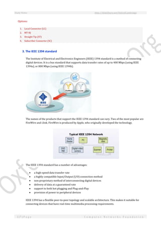 Study Notes http://SlideShare.net/OxfordCambridge
117 | P a g e C o m p u t e r N e t w o r k s F o u n d a t i o n
Options:
1. Local Connector (LC)
2. MT-RJ
3. Straight Tip (ST)
4. Subscriber Connector (SC)
3. The IEEE 1394 standard
The Institute of Electrical and Electronics Engineers (IEEE) 1394 standard is a method of connecting
digital devices. It is a bus standard that supports data transfer rates of up to 400 Mbps (using IEEE
1394a), or 800 Mbps (using IEEE 1394b).
The names of the products that support the IEEE 1394 standard can vary. Two of the most popular are
FireWire and i.link. FireWire is produced by Apple, who originally developed the technology.
The IEEE 1394 standard has a number of advantages:
 a high-speed data transfer rate
 a highly compatible Input/Output (I/O) connection method
 non-proprietary method of interconnecting digital devices
 delivery of data at a guaranteed rate
 support to both hot plugging and Plug-and-Play
 provision of power to peripheral devices
IEEE 1394 has a flexible peer-to-peer topology and scalable architecture. This makes it suitable for
connecting devices that have real-time multimedia processing requirements.
 
