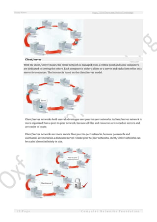 Study Notes http://SlideShare.net/OxfordCambridge
12 | P a g e C o m p u t e r N e t w o r k s F o u n d a t i o n
Client/server
With the client/server model, the entire network is managed from a central point and some computers
are dedicated to serving the others. Each computer is either a client or a server and each client relies on a
server for resources. The Internet is based on the client/server model.
Client/server networks hold several advantages over peer-to-peer networks. A client/server network is
more organized than a peer-to-peer network, because all files and resources are stored on servers and
are easier to locate.
Client/server networks are more secure than peer-to-peer networks, because passwords and
usernames are stored on a dedicated server. Unlike peer-to-peer networks, client/server networks can
be scaled almost infinitely in size.
 