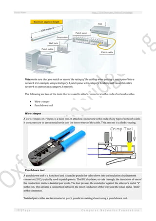 Study Notes http://SlideShare.net/OxfordCambridge
122 | P a g e C o m p u t e r N e t w o r k s F o u n d a t i o n
Note:make sure that you match or exceed the rating of the cabling when putting a patch panel into a
network. For example, using a Category 3 patch panel with category 5 cabling will cause the entire
network to operate as a category 3 network.
The following are two of the tools that are used to attach connectors to the ends of network cables.
 Wire crimper
 Punchdown tool
Wire crimper
A wire crimper, or crimper, is a hand tool. It attaches connectors to the ends of any type of network cable.
It uses pressure to press metal teeth into the inner wires of the cable. This process is called crimping.
Punchdown tool
A punchdown tool is a hand tool and is used to punch the cable down into an insulation displacement
connector (IDC), typically used in patch panels. The IDC displaces, or cuts through, the insulation of one of
the conductors inside a twisted pair cable. The tool presses the conductor against the sides of a metal "V"
in the IDC. This creates a connection between the inner conductor of the wire and the small metal "knife"
in the connector.
Twisted pair cables are terminated at patch panels in a wiring closet using a punchdown tool.
 