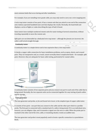 Study Notes http://SlideShare.net/OxfordCambridge
125 | P a g e C o m p u t e r N e t w o r k s F o u n d a t i o n
most common faults that occur during and after installation.
For example, if you are installing voice-grade cable, you may only need to carry out a wire mapping test.
A wire map tester consists of two parts. It has a remote unit that you attach to one end of the connection
and a battery operated handheld main unit that displays the results. Normally, the hand-held unit
displays a series of lights or codes describing the type of fault it found.
Some testers have multiple numbered remote units for easier testing of several connections, without
traveling repeatedly to move the remote unit.
Split pairs are not detectable by a dedicated wire map tester – although the pinouts are incorrect, the
cable is still wired straight through.
Continuity tester
A continuity tester is a simple device and is less expensive than a wire map tester.
It checks a copper cable connection for basic installation problems, such as opens, shorts, and crossed
pairs. They are inexpensive and, as a result, cannot normally detect complicated faults - for example, split
pairs. However, they are adequate for basic cable testing, particularly for coaxial cables.
A continuity tester consists of two separate parts and you connect one part to each end of the cable that is
being tested. Normally, the two separate units can be connected together for easy testing of patch cables
and for storage.
Tone generator
The tone generator and probe, or fox and hound wire tracer, is the simplest type of copper cable tester.
It consists of two parts - one part that you connect to the cable and the other part which is a penlike
probe. The first part is connected with a standard jack if a cable is being tested. If it is an individual wire,
however, you use alligator clips, and it transmits a signal over the wire or cable. When the probe part is
touched to the other end of the wire, cable, or insulating sheath, it emits an audible tone.
The tone generator and probe is most popularly used to locate a specific connection in a punchdown
block.
 