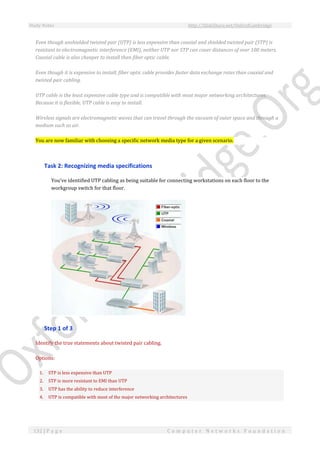 Study Notes http://SlideShare.net/OxfordCambridge
132 | P a g e C o m p u t e r N e t w o r k s F o u n d a t i o n
Even though unshielded twisted pair (UTP) is less expensive than coaxial and shielded twisted pair (STP) is
resistant to electromagnetic interference (EMI), neither UTP nor STP can cover distances of over 100 meters.
Coaxial cable is also cheaper to install than fiber optic cable.
Even though it is expensive to install, fiber optic cable provides faster data exchange rates than coaxial and
twisted pair cabling.
UTP cable is the least expensive cable type and is compatible with most major networking architectures.
Because it is flexible, UTP cable is easy to install.
Wireless signals are electromagnetic waves that can travel through the vacuum of outer space and through a
medium such as air.
You are now familiar with choosing a specific network media type for a given scenario.
Task 2: Recognizing media specifications
You've identified UTP cabling as being suitable for connecting workstations on each floor to the
workgroup switch for that floor.
Step 1 of 3
Identify the true statements about twisted pair cabling.
Options:
1. STP is less expensive than UTP
2. STP is more resistant to EMI than UTP
3. UTP has the ability to reduce interference
4. UTP is compatible with most of the major networking architectures
 