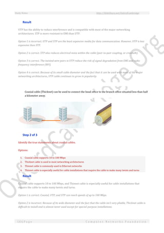 Study Notes http://SlideShare.net/OxfordCambridge
133 | P a g e C o m p u t e r N e t w o r k s F o u n d a t i o n
Result
UTP has the ability to reduce interference and is compatible with most of the major networking
architectures. STP is more resistant to EMI than UTP.
Option 1 is incorrect. UTP and STP are the least expensive media for data communication. However, UTP is less
expensive than STP.
Option 2 is correct. STP also reduces electrical noise within the cable (pair-to-pair coupling, or crosstalk).
Option 3 is correct. The twisted wire pairs in UTP reduce the risk of signal degradation from EMI and radio
frequency interference (RFI).
Option 4 is correct. Because of its small cable diameter and the fact that it can be used with most of the major
networking architectures, UTP cable continues to grow in popularity.
Coaxial cable (Thicknet) can be used to connect the head office to the branch office situated less than half
a kilometer away.
Step 2 of 3
Identify the true statements about coaxial cables.
Options:
1. Coaxial cable supports 10 to 100 Mbps
2. Thicknet cable is used in most networking architectures
3. Thinnet cable is commonly used in Ethernet networks
4. Thinnet cable is especially useful for cable installations that require the cable to make many twists and turns
Result
Coaxial cable supports 10 to 100 Mbps, and Thinnet cable is especially useful for cable installations that
require the cable to make many twists and turns.
Option 1 is correct. Coaxial, UTP, and STP can reach speeds of up to 100 Mbps.
Option 2 is incorrect. Because of its wide diameter and the fact that the cable isn't very pliable, Thicknet cable is
difficult to install and is almost never used except for special-purpose installations.
 