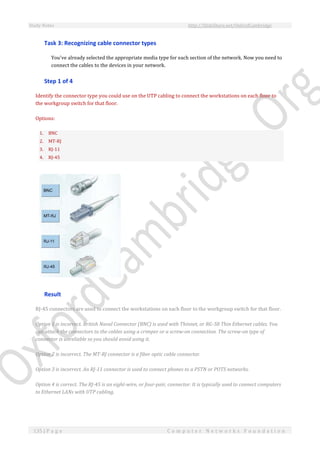 Study Notes http://SlideShare.net/OxfordCambridge
135 | P a g e C o m p u t e r N e t w o r k s F o u n d a t i o n
Task 3: Recognizing cable connector types
You've already selected the appropriate media type for each section of the network. Now you need to
connect the cables to the devices in your network.
Step 1 of 4
Identify the connector type you could use on the UTP cabling to connect the workstations on each floor to
the workgroup switch for that floor.
Options:
1. BNC
2. MT-RJ
3. RJ-11
4. RJ-45
Result
RJ-45 connectors are used to connect the workstations on each floor to the workgroup switch for that floor.
Option 1 is incorrect. British Naval Connector (BNC) is used with Thinnet, or RG-58 Thin Ethernet cables. You
can attach the connectors to the cables using a crimper or a screw-on connection. The screw-on type of
connector is unreliable so you should avoid using it.
Option 2 is incorrect. The MT-RJ connector is a fiber optic cable connector.
Option 3 is incorrect. An RJ-11 connector is used to connect phones to a PSTN or POTS networks.
Option 4 is correct. The RJ-45 is an eight-wire, or four-pair, connector. It is typically used to connect computers
to Ethernet LANs with UTP cabling.
 