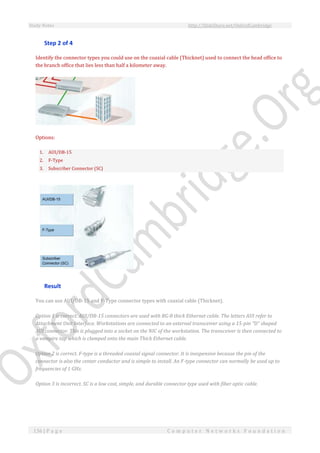 Study Notes http://SlideShare.net/OxfordCambridge
136 | P a g e C o m p u t e r N e t w o r k s F o u n d a t i o n
Step 2 of 4
Identify the connector types you could use on the coaxial cable (Thicknet) used to connect the head office to
the branch office that lies less than half a kilometer away.
Options:
1. AUI/DB-15
2. F-Type
3. Subscriber Connector (SC)
Result
You can use AUI/DB-15 and F-Type connector types with coaxial cable (Thicknet).
Option 1 is correct. AUI/DB-15 connectors are used with RG-8 thick Ethernet cable. The letters AUI refer to
Attachment Unit Interface. Workstations are connected to an external transceiver using a 15-pin "D" shaped
AUI connector. This is plugged into a socket on the NIC of the workstation. The transceiver is then connected to
a vampire tap which is clamped onto the main Thick Ethernet cable.
Option 2 is correct. F-type is a threaded coaxial signal connector. It is inexpensive because the pin of the
connector is also the center conductor and is simple to install. An F-type connector can normally be used up to
frequencies of 1 GHz.
Option 3 is incorrect. SC is a low cost, simple, and durable connector type used with fiber optic cable.
 