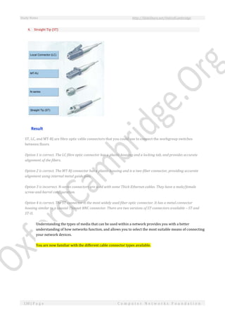 Study Notes http://SlideShare.net/OxfordCambridge
138 | P a g e C o m p u t e r N e t w o r k s F o u n d a t i o n
4. Straight Tip (ST)
Result
ST, LC, and MT-RJ are fibre optic cable connectors that you could use to connect the workgroup switches
between floors.
Option 1 is correct. The LC fibre optic connector has a plastic housing and a locking tab, and provides accurate
alignment of the fibers.
Option 2 is correct. The MT-RJ connector has a plastic housing and is a two-fiber connector, providing accurate
alignment using internal metal guide pins.
Option 3 is incorrect. N-series connectors are used with some Thick Ethernet cables. They have a male/female
screw-and-barrel configuration.
Option 4 is correct. The ST connector is the most widely used fiber optic connector. It has a metal connector
housing similar to a coaxial Thinnet BNC connector. There are two versions of ST connectors available – ST and
ST-II.
Understanding the types of media that can be used within a network provides you with a better
understanding of how networks function, and allows you to select the most suitable means of connecting
your network devices.
You are now familiar with the different cable connector types available.
 