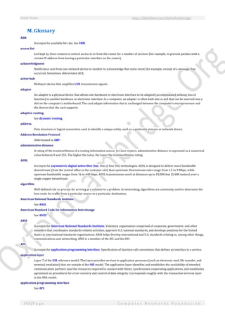 Study Notes http://SlideShare.net/OxfordCambridge
143 | P a g e C o m p u t e r N e t w o r k s F o u n d a t i o n
M. Glossary
ABR
Acronym for available bit rate. See UBR.
access list
List kept by Cisco routers to control access to or from the router for a number of services (for example, to prevent packets with a
certain IP address from leaving a particular interface on the router).
acknowledgment
Notification sent from one network device to another to acknowledge that some event (for example, receipt of a message) has
occurred. Sometimes abbreviated ACK.
active hub
Multiport device that amplifies LAN transmission signals.
adapter
An adapter is a physical device that allows one hardware or electronic interface to be adapted (accommodated without loss of
function) to another hardware or electronic interface. In a computer, an adapter is often built into a card that can be inserted into a
slot on the computer's motherboard. The card adapts information that is exchanged between the computer's microprocessor and
the devices that the card supports.
adaptive routing
See dynamic routing.
address
Data structure or logical convention used to identify a unique entity, such as a particular process or network device.
Address Resolution Protocol
Abbreviated to ARP.
administrative distance
A rating of the trustworthiness of a routing information source. In Cisco routers, administrative distance is expressed as a numerical
value between 0 and 255. The higher the value, the lower the trustworthiness rating.
ADSL
Acronym for asymmetric digital subscriber line. One of four DSL technologies. ADSL is designed to deliver more bandwidth
downstream (from the central office to the customer site) than upstream. Downstream rates range from 1.5 to 9 Mbps, while
upstream bandwidth ranges from 16 to 640 kbps. ADSL transmissions work at distances up to 18,000 feet (5,488 meters) over a
single copper twisted pair.
algorithm
Well-defined rule or process for arriving at a solution to a problem. In networking, algorithms are commonly used to determine the
best route for traffic from a particular source to a particular destination.
American National Standards Institute
See ANSI.
American Standard Code for Information Interchange
See ASCII
ANSI
Acronym for American National Standards Institute. Voluntary organization comprised of corporate, government, and other
members that coordinates standards-related activities, approves U.S. national standards, and develops positions for the United
States in international standards organizations. ANSI helps develop international and U.S. standards relating to, among other things,
communications and networking. ANSI is a member of the IEC and the ISO.
API
Acronym for application programming interface. Specification of function-call conventions that defines an interface to a service.
application layer
Layer 7 of the OSI reference model. This layer provides services to application processes (such as electronic mail, file transfer, and
terminal emulation) that are outside of the OSI model. The application layer identifies and establishes the availability of intended
communication partners (and the resources required to connect with them), synchronizes cooperating applications, and establishes
agreement on procedures for error recovery and control of data integrity. Corresponds roughly with the transaction services layer
in the SNA model.
application programming interface
See API.
 