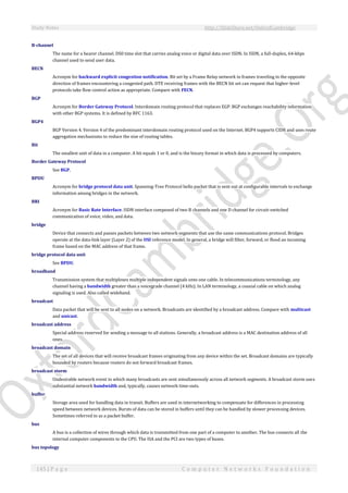 Study Notes http://SlideShare.net/OxfordCambridge
145 | P a g e C o m p u t e r N e t w o r k s F o u n d a t i o n
B-channel
The name for a bearer channel. DS0 time slot that carries analog voice or digital data over ISDN. In ISDN, a full-duplex, 64-kbps
channel used to send user data.
BECN
Acronym for backward explicit congestion notification. Bit set by a Frame Relay network in frames traveling in the opposite
direction of frames encountering a congested path. DTE receiving frames with the BECN bit set can request that higher-level
protocols take flow control action as appropriate. Compare with FECN.
BGP
Acronym for Border Gateway Protocol. Interdomain routing protocol that replaces EGP. BGP exchanges reachability information
with other BGP systems. It is defined by RFC 1163.
BGP4
BGP Version 4. Version 4 of the predominant interdomain routing protocol used on the Internet. BGP4 supports CIDR and uses route
aggregation mechanisms to reduce the size of routing tables.
Bit
The smallest unit of data in a computer. A bit equals 1 or 0, and is the binary format in which data is processed by computers.
Border Gateway Protocol
See BGP.
BPDU
Acronym for bridge protocol data unit. Spanning-Tree Protocol hello packet that is sent out at configurable intervals to exchange
information among bridges in the network.
BRI
Acronym for Basic Rate Interface. ISDN interface composed of two B channels and one D channel for circuit-switched
communication of voice, video, and data.
bridge
Device that connects and passes packets between two network segments that use the same communications protocol. Bridges
operate at the data-link layer (Layer 2) of the OSI reference model. In general, a bridge will filter, forward, or flood an incoming
frame based on the MAC address of that frame.
bridge protocol data unit
See BPDU.
broadband
Transmission system that multiplexes multiple independent signals onto one cable. In telecommunications terminology, any
channel having a bandwidth greater than a voicegrade channel (4 kHz). In LAN terminology, a coaxial cable on which analog
signaling is used. Also called wideband.
broadcast
Data packet that will be sent to all nodes on a network. Broadcasts are identified by a broadcast address. Compare with multicast
and unicast.
broadcast address
Special address reserved for sending a message to all stations. Generally, a broadcast address is a MAC destination address of all
ones.
broadcast domain
The set of all devices that will receive broadcast frames originating from any device within the set. Broadcast domains are typically
bounded by routers because routers do not forward broadcast frames.
broadcast storm
Undesirable network event in which many broadcasts are sent simultaneously across all network segments. A broadcast storm uses
substantial network bandwidth and, typically, causes network time-outs.
buffer
Storage area used for handling data in transit. Buffers are used in internetworking to compensate for differences in processing
speed between network devices. Bursts of data can be stored in buffers until they can be handled by slower processing devices.
Sometimes referred to as a packet buffer.
bus
A bus is a collection of wires through which data is transmitted from one part of a computer to another. The bus connects all the
internal computer components to the CPU. The ISA and the PCI are two types of buses.
bus topology
 
