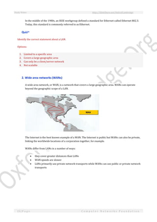 Study Notes http://SlideShare.net/OxfordCambridge
15 | P a g e C o m p u t e r N e t w o r k s F o u n d a t i o n
In the middle of the 1980s, an IEEE workgroup defined a standard for Ethernet called Ethernet 802.3.
Today, this standard is commonly referred to as Ethernet.
Quiziv
Identify the correct statement about a LAN.
Options:
1. Limited to a specific area
2. Covers a large geographic area
3. Can only be a client/server network
4. Not scalable
2. Wide area networks (WANs)
A wide area network, or WAN, is a network that covers a large geographic area. WANs can operate
beyond the geographic scope of a LAN.
The Internet is the best known example of a WAN. The Internet is public but WANs can also be private,
linking the worldwide locations of a corporation together, for example.
WANs differ from LANs in a number of ways:
 they cover greater distances than LANs
 WAN speeds are slower
 LANs primarily use private network transports while WANs can use public or private network
transports
 