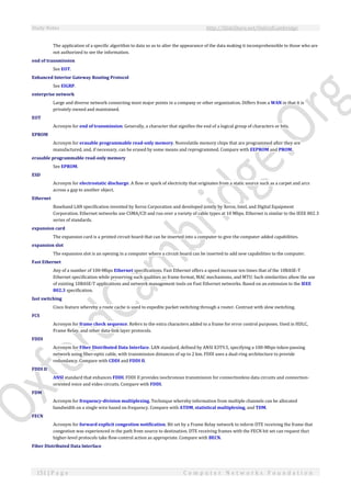 Study Notes http://SlideShare.net/OxfordCambridge
151 | P a g e C o m p u t e r N e t w o r k s F o u n d a t i o n
The application of a specific algorithm to data so as to alter the appearance of the data making it incomprehensible to those who are
not authorized to see the information.
end of transmission
See EOT.
Enhanced Interior Gateway Routing Protocol
See EIGRP.
enterprise network
Large and diverse network connecting most major points in a company or other organization. Differs from a WAN in that it is
privately owned and maintained.
EOT
Acronym for end of transmission. Generally, a character that signifies the end of a logical group of characters or bits.
EPROM
Acronym for erasable programmable read-only memory. Nonvolatile memory chips that are programmed after they are
manufactured, and, if necessary, can be erased by some means and reprogrammed. Compare with EEPROM and PROM.
erasable programmable read-only memory
See EPROM.
ESD
Acronym for electrostatic discharge. A flow or spark of electricity that originates from a static source such as a carpet and arcs
across a gap to another object.
Ethernet
Baseband LAN specification invented by Xerox Corporation and developed jointly by Xerox, Intel, and Digital Equipment
Corporation. Ethernet networks use CSMA/CD and run over a variety of cable types at 10 Mbps. Ethernet is similar to the IEEE 802.3
series of standards.
expansion card
The expansion card is a printed circuit board that can be inserted into a computer to give the computer added capabilities.
expansion slot
The expansion slot is an opening in a computer where a circuit board can be inserted to add new capabilities to the computer.
Fast Ethernet
Any of a number of 100-Mbps Ethernet specifications. Fast Ethernet offers a speed increase ten times that of the 10BASE-T
Ethernet specification while preserving such qualities as frame format, MAC mechanisms, and MTU. Such similarities allow the use
of existing 10BASE-T applications and network management tools on Fast Ethernet networks. Based on an extension to the IEEE
802.3 specification.
fast switching
Cisco feature whereby a route cache is used to expedite packet switching through a router. Contrast with slow switching.
FCS
Acronym for frame check sequence. Refers to the extra characters added to a frame for error control purposes. Used in HDLC,
Frame Relay, and other data-link layer protocols.
FDDI
Acronym for Fiber Distributed Data Interface. LAN standard, defined by ANSI X3T9.5, specifying a 100-Mbps token-passing
network using fiber-optic cable, with transmission distances of up to 2 km. FDDI uses a dual-ring architecture to provide
redundancy. Compare with CDDI and FDDI II.
FDDI II
ANSI standard that enhances FDDI. FDDI II provides isochronous transmission for connectionless data circuits and connection-
oriented voice and video circuits. Compare with FDDI.
FDM
Acronym for frequency-division multiplexing. Technique whereby information from multiple channels can be allocated
bandwidth on a single wire based on frequency. Compare with ATDM, statistical multiplexing, and TDM.
FECN
Acronym for forward explicit congestion notification. Bit set by a Frame Relay network to inform DTE receiving the frame that
congestion was experienced in the path from source to destination. DTE receiving frames with the FECN bit set can request that
higher-level protocols take flow-control action as appropriate. Compare with BECN.
Fiber Distributed Data Interface
 