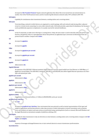 Study Notes http://SlideShare.net/OxfordCambridge
153 | P a g e C o m p u t e r N e t w o r k s F o u n d a t i o n
Acronym for File Transfer Protocol. Popular network application that allows files to be moved from one network device to
another. Part of the TCP/IP protocol stack, used for transferring files between network nodes. FTP is defined in RFC 959.
full duplex
Capability for simultaneous data transmission between a sending station and a receiving station.
full mesh
Term describing a network in which devices are organized in a mesh topology, with each network node having either a physical
circuit or a virtual circuit connecting it to every other network node. A full mesh provides a great deal of redundancy, but because it
can be prohibitively expensive to implement, it is usually reserved for network backbones.
gateway
In the IP community, an older term referring to a routing device. Today, the term router is used to describe nodes that perform this
function, and gateway refers to a specialpurpose device that performs an application layer conversion of information from one
protocol stack to another. Compare with router.
GB
Acronym for gigabyte.
Gb
Acronym for gigabit.
GBps
Acronym for gigabytes per second.
Gbps
Acronym for gigabits per second.
GHz
Acronym for gigahertz
gigabit
Abbreviated to Gb.
Gigabit Ethernet
An extension of the IEEE 802.3 Ethernet standard, Gigabit Ethernet increases speed tenfold over Fast Ethernet, to 1000 Mbps, or 1
gigabit per second (Gbps). Two IEEE 802.3 standards, IEEE 802.3z and IEEE 802.3ab, define Gigabit Ethernet operations over fiber-
optic and twisted-pair cable.
gigabits per second
Abbreviated to Gbps.
gigabyte
Abbreviated to GB.
gigabytes per second
Abbreviated to GBps.
gigahertz
Abbreviated to GHz.
gigahertz (GHz)
A gigahertz is one thousand million, or 1 billion (1,000,000,000), cycles per second.
graphical user interface
See GUI.
GUI
Acronym for graphical user interface. User environment that uses pictorial as well as textual representations of the input and
output of applications and the hierarchical or other data structure in which information is stored. Conventions such as buttons,
icons, and windows are typical, and many actions are performed using a pointing device (such as a mouse). Microsoft Windows and
the Apple Macintosh are prominent examples of platforms utilizing a GUI.
half duplex
Capability for data transmission in only one direction at a time between a sending station and a receiving station. Compare with full
duplex and simplex.
handshake
Sequence of messages exchanged between two or more network devices to ensure transmission synchronization.
hard disk drive
 