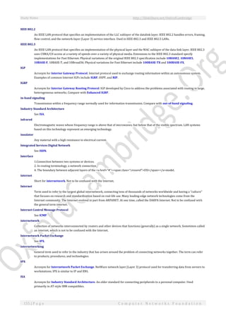 Study Notes http://SlideShare.net/OxfordCambridge
155 | P a g e C o m p u t e r N e t w o r k s F o u n d a t i o n
IEEE 802.2
An IEEE LAN protocol that specifies an implementation of the LLC sublayer of the datalink layer. IEEE 802.2 handles errors, framing,
flow control, and the network-layer (Layer 3) service interface. Used in IEEE 802.3 and IEEE 802.5 LANs.
IEEE 802.3
An IEEE LAN protocol that specifies an implementation of the physical layer and the MAC sublayer of the data-link layer. IEEE 802.3
uses CSMA/CD access at a variety of speeds over a variety of physical media. Extensions to the IEEE 802.3 standard specify
implementations for Fast Ethernet. Physical variations of the original IEEE 802.3 specification include 10BASE2, 10BASE5,
10BASE-F, 10BASE-T, and 10Broad36. Physical variations for Fast Ethernet include 100BASE-TX and 100BASE-FX.
IGP
Acronym for Interior Gateway Protocol. Internet protocol used to exchange routing information within an autonomous system.
Examples of common Internet IGPs include IGRP, OSPF, and RIP.
IGRP
Acronym for Interior Gateway Routing Protocol. IGP developed by Cisco to address the problems associated with routing in large,
heterogeneous networks. Compare with Enhanced IGRP.
in-band signaling
Transmission within a frequency range normally used for information transmission. Compare with out-of-band signaling.
Industry Standard Architecture
See ISA.
infrared
Electromagnetic waves whose frequency range is above that of microwaves, but below that of the visible spectrum. LAN systems
based on this technology represent an emerging technology.
insulator
Any material with a high resistance to electrical current.
Integrated Services Digital Network
See ISDN.
Interface
1.Connection between two systems or devices.
2. In routing terminology, a network connection.
4. The boundary between adjacent layers of the <a href="#"><span class="crossref">OSI</span></a>model.
internet
Short for internetwork. Not to be confused with the Internet.
Internet
Term used to refer to the largest global internetwork, connecting tens of thousands of networks worldwide and having a "culture"
that focuses on research and standardization based on real-life use. Many leading-edge network technologies come from the
Internet community. The Internet evolved in part from ARPANET. At one time, called the DARPA Internet. Not to be confused with
the general term internet.
Internet Control Message Protocol
See ICMP.
internetwork
Collection of networks interconnected by routers and other devices that functions (generally) as a single network. Sometimes called
an internet, which is not to be confused with the Internet.
Internetwork Packet Exchange
See IPX.
internetworking
General term used to refer to the industry that has arisen around the problem of connecting networks together. The term can refer
to products, procedures, and technologies.
IPX
Acronym for Internetwork Packet Exchange. NetWare network layer (Layer 3) protocol used for transferring data from servers to
workstations. IPX is similar to IP and XNS.
ISA
Acronym for Industry Standard Architecture. An older standard for connecting peripherals to a personal computer. Used
primarily in AT-style IBM compatibles.
 