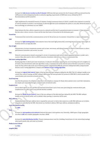 Study Notes http://SlideShare.net/OxfordCambridge
157 | P a g e C o m p u t e r N e t w o r k s F o u n d a t i o n
Acronym for Link Access rocedure on the D channel. ISDN data-link layer protocol for the D channel. LAPD was derived from the
LAPB protocol and is designed primarily to satisfy the signaling requirements of ISDN basic access. Defined by ITU-T
Recommendations Q.920 and Q.921.
laser
Light amplification by stimulated emission of radiation. Analog transmission device in which a suitable active material is excited by
an external stimulus to produce a narrow beam of coherent light that can be modulated into pulses to carry data. Networks based on
laser technology are sometimes run over SONET.
latency
Delay between the time a device requests access to a network and the time it is granted permission to transmit. 2. Delay between
the time when a device receives a frame and the time that frame is forwarded out the destination port.
leased line
Transmission line reserved by a communications carrier for the private use of a customer. A leased line is a type of dedicated line.
LED
Acronym for light emitting diode. Semiconductor device that emits light produced by converting electrical energy. Status lights on
hardware devices are typically LEDs.
line of sight
Characteristic of certain transmission systems such as laser, microwave, and infrared systems in which no obstructions in a direct
path between transmitter and receiver can exist.
link
Network communications channel consisting of a circuit or transmission path and all related equipment between a sender and a
receiver. Most often used to refer to a WAN connection. Sometimes referred to as a line or a transmission link.
link-state routing algorithm
Routing algorithm in which each router broadcasts or multicasts information regarding the cost of reaching each of its neighbors to
all nodes in the internetwork. Link-state algorithms create a consistent view of the network and are therefore not prone to routing
loops, but they achieve this at the cost of relatively greater computational difficulty and more widespread traffic (compared with
distance vector routing algorithms). Compare with distance vector routing algorithm.
LLC
Acronym for Logical Link Control. Higher of the two data-link layer sublayers defined by the IEEE. The LLC sublayer handles error
control, flow control, framing, and MAC-sublayer addressing. The most prevalent LLC protocol is IEEE 802.2, which includes both
connectionless and connection-oriented variants.
local loop loop
Line from the premises of a telephone subscriber to the telephone company CO. Route where packets never reach their destination,
but simply cycle repeatedly through a constant series of network nodes.
loopback test
Test in which signals are sent and then directed back toward their source from some point along the communications path.
Loopback tests are often used to test network interface usability.
MAC
Acronym for Media Access Control. Lower of the two sublayers of the data-link layer defined by the IEEE. The MAC sublayer
handles access to shared media, such as whether token passing or contention will be used.
MAC address
Standardized data-link layer address that is required for every port or device that connects to a LAN. MAC addresses are six bytes
long and are controlled by the IEEE. Also known as a hardware address, MAC layer address, and physical address.
main distribution facility
See MDF.
MAN
Acronym for metropolitan-area network. Network that spans a metropolitan area. Generally, a MAN spans a larger geographic
area than a LAN, but a smaller geographic area than a WAN.
MDF
Acronym for main distribution facility. Primary communications room for a building. Central point of a star networking topology
where patch panels, hub, and router are located.
Media Access Control
See MAC.
megabit (Mb)
 