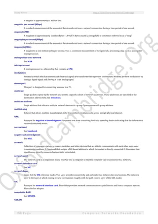 Study Notes http://SlideShare.net/OxfordCambridge
158 | P a g e C o m p u t e r N e t w o r k s F o u n d a t i o n
A megabit is approximately 1 million bits.
megabits per second (Mbps)
A standard measurement of the amount of data transferred over a network connection during a time period of one second.
megabyte (MB)
A megabyte is approximately 1 million bytes (1,048,576 bytes exactly). A megabyte is sometimes referred to as a "meg."
megabytes per second(MBps)
A standard measurement of the amount of data transferred over a network connection during a time period of one second.
megahertz (MHz)
A megahertz is one million cycles per second. This is a common measurement of the speed of a processing chip, such as a computer
microprocessor.
metropolitan-area network
See MAN.
microprocessor
A microprocessor is a silicon chip that contains a CPU.
modulation
Process by which the characteristics of electrical signals are transformed to represent information. Modems perform modulation by
taking a digital signal and altering it to an analog signal.
mouse port
This port is designed for connecting a mouse to a PC.
multicast
Single packets copied by the network and sent to a specific subset of network addresses. These addresses are specified in the
destination address field. See broadcast.
multicast address
Single address that refers to multiple network devices in a group. Synonymous with group address.
multiplexing
Scheme that allows multiple logical signals to be transmitted simultaneously across a single physical channel.
NAK
Acronym for negative acknowledgment. Response sent from a receiving device to a sending device indicating that the information
received contained errors.
narrowband
See baseband.
negative acknowledgment
See NAK.
network
Collection of computers, printers, routers, switches, and other devices that are able to communicate with each other over some
transmission medium. 2. Command that assigns a NIC-based address to which the router is directly connected. 3. Command that
specifies any directly connected networks to be included.
network card
The network card is an expansion board inserted into a computer so that the computer can be connected to a network.
network interface card
See NIC.
network layer
Layer 3 of the OSI reference model. This layer provides connectivity and path selection between two end systems. The network
layer is the layer at which routing occurs. Corresponds roughly with the path control layer of the SNA model.
NIC
Acronym for network interface card. Board that provides network communication capabilities to and from a computer system.
Also called an adapter.
nonvolatile RAM
See NVRAM.
NVRAM
 