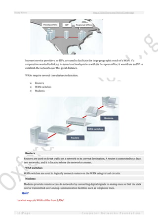 Study Notes http://SlideShare.net/OxfordCambridge
16 | P a g e C o m p u t e r N e t w o r k s F o u n d a t i o n
Internet service providers, or ISPs, are used to facilitate the large geographic reach of a WAN. If a
corporation wanted to link up its American headquarters with its European office, it would use an ISP to
establish the network over this great distance.
WANs require several core devices to function.
 Routers
 WAN switches
 Modems
Routers
Routers are used to direct traffic on a network to its correct destination. A router is connected to at least
two networks, and it is located where the networks connect.
WAN switches
WAN switches are used to logically connect routers on the WAN using virtual circuits.
Modems
Modems provide remote access to networks by converting digital signals to analog ones so that the data
can be transmitted over analog communication facilities such as telephone lines.
Quizv
In what ways do WANs differ from LANs?
 