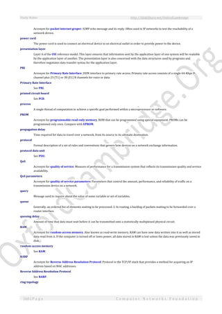 Study Notes http://SlideShare.net/OxfordCambridge
160 | P a g e C o m p u t e r N e t w o r k s F o u n d a t i o n
Acronym for packet internet groper. ICMP echo message and its reply. Often used in IP networks to test the reachability of a
network device.
power cord
The power cord is used to connect an electrical device to an electrical outlet in order to provide power to the device.
presentation layer
Layer 6 of the OSI reference model. This layer ensures that information sent by the application layer of one system will be readable
by the application layer of another. The presentation layer is also concerned with the data structures used by programs and
therefore negotiates data transfer syntax for the application layer.
PRI
Acronym for Primary Rate Interface. ISDN interface to primary rate access. Primary rate access consists of a single 64-Kbps D
channel plus 23 (T1) or 30 (E1) B channels for voice or data.
Primary Rate Interface
See PRI.
printed circuit board
See PCB.
process
A single thread of computation to achieve a specific goal performed within a microprocessor or software.
PROM
Acronym for programmable read-only memory. ROM that can be programmed using special equipment. PROMs can be
programmed only once. Compare with EPROM.
propagation delay
Time required for data to travel over a network, from its source to its ultimate destination.
protocol
Formal description of a set of rules and conventions that govern how devices on a network exchange information.
protocol data unit
See PDU.
QoS
Acronym for quality of service. Measure of performance for a transmission system that reflects its transmission quality and service
availability.
QoS parameters
Acronym for quality of service parameters. Parameters that control the amount, performance, and reliability of traffic on a
transmission device on a network.
query
Message used to inquire about the value of some variable or set of variables.
queue
Generally, an ordered list of elements waiting to be processed. 2. In routing, a backlog of packets waiting to be forwarded over a
router interface.
queuing delay
Amount of time that data must wait before it can be transmitted onto a statistically multiplexed physical circuit.
RAM
Acronym for random-access memory. Also known as read-write memory, RAM can have new data written into it as well as stored
data read from it. If the computer is turned off or loses power, all data stored in RAM is lost unless the data was previously saved to
disk.
random-access memory
See RAM.
RARP
Acronym for Reverse Address Resolution Protocol. Protocol in the TCP/IP stack that provides a method for acquiring an IP
address based on MAC addresses.
Reverse Address Resolution Protocol
See RARP.
ring topology
 