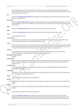 Study Notes http://SlideShare.net/OxfordCambridge
161 | P a g e C o m p u t e r N e t w o r k s F o u n d a t i o n
Network topology that consists of a series of repeaters connected to one another by unidirectional transmission links to form a
single closed loop. Each station on the network connects to the network at a repeater. While logically a ring, ring topologies are most
often organized in a closed-loop star.
RIP
Acronym for Routing Information Protocol. IGP supplied on many UNIX systems. The most common IGP in the Internet. RIP uses
hop count as a routing metric.
RJ connector
Acronym for registered jack connector. Standard connectors originally used to connect telephone lines. RJ connectors are now
used for telephone connections and for 10BASE-T and other types of network connections. RJ-11, RJ-12, and RJ-45 are popular types
of RJ connectors.
ROM
Acronym for read-only memory. ROM is computer memory on which data has been prerecorded.
ROM
Acronym for read-only memory. Nonvolatile memory that can be read, but not written, by the microprocessor.
route
Path through an internetwork.
routed protocol
Protocol that can be routed by a router. A router must be able to interpret the logical internetwork as specified by that routed
protocol. Examples of routed protocols include AppleTalk, DECnet, and IP.
router
Network layer device that uses one or more metrics to determine the optimal path along which network traffic should be forwarded.
Routers forward packets from one network to another based on network layer information. Generally called a gateway when used
by a device to forward traffic off a local network and that does not participate in routing or multiple networks.
routing
Process of finding a path to a destination host. Routing is very complex in large networks because of the many potential
intermediate destinations a packet might traverse before reaching its destination host.
Routing Information Protocol
See RIP.
routing metric
Method by which a routing algorithm determines that one route is better than another. This information is stored in routing tables.
Metrics include bandwidth, communication cost, delay, hop count, load, MTU, path cost, and reliability. Sometimes referred to
simply as a metric.
routing protocol
Protocol that accomplishes routing through the implementation of a specific routing algorithm. Examples of routing protocols
include IGRP, OSPF, and RIP.
routing table
Table stored in a router or some other internetworking device that keeps track of routes to particular network destinations and, in
some cases, metrics associated with those routes.
RS-232
Popular physical-layer interface. Now known as EIA/TIA-232.
RS-422
Balanced electrical implementation of EIA/TIA-449 for high-speed data transmission. Now referred to collectively with RS-423 as
EIA-530.
RS-423
Unbalanced electrical implementation of EIA/TIA-449 for EIA/TIA-232 compatibility. Now referred to collectively with RS-422 as
EIA-530.
RS-449
Popular physical-layer interface. Now known as EIA/TIA-449.
SAN
Acronym for storage area network. An emerging data communications platform that interconnects servers and storage at
gigabaud speeds. By combining LAN networking models with the core building blocks off server performance and mass storage
capacity, SAN eliminates the bandwidth bottlenecks and scalability limitations imposed by previous SCSI busbased architectures.
 
