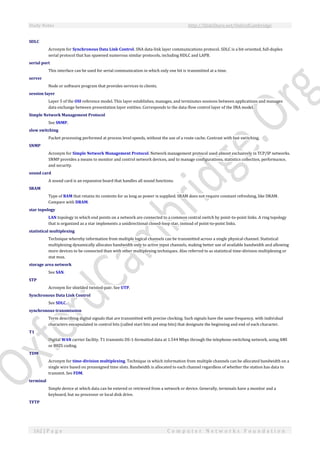 Study Notes http://SlideShare.net/OxfordCambridge
162 | P a g e C o m p u t e r N e t w o r k s F o u n d a t i o n
SDLC
Acronym for Synchronous Data Link Control. SNA data-link layer communications protocol. SDLC is a bit-oriented, full-duplex
serial protocol that has spawned numerous similar protocols, including HDLC and LAPB.
serial port
This interface can be used for serial communication in which only one bit is transmitted at a time.
server
Node or software program that provides services to clients.
session layer
Layer 5 of the OSI reference model. This layer establishes, manages, and terminates sessions between applications and manages
data exchange between presentation layer entities. Corresponds to the data-flow control layer of the SNA model.
Simple Network Management Protocol
See SNMP.
slow switching
Packet processing performed at process level speeds, without the use of a route cache. Contrast with fast switching.
SNMP
Acronym for Simple Network Management Protocol. Network management protocol used almost exclusively in TCP/IP networks.
SNMP provides a means to monitor and control network devices, and to manage configurations, statistics collection, performance,
and security.
sound card
A sound card is an expansion board that handles all sound functions.
SRAM
Type of RAM that retains its contents for as long as power is supplied. SRAM does not require constant refreshing, like DRAM.
Compare with DRAM.
star topology
LAN topology in which end points on a network are connected to a common central switch by point-to-point links. A ring topology
that is organized as a star implements a unidirectional closed-loop star, instead of point-to-point links.
statistical multiplexing
Technique whereby information from multiple logical channels can be transmitted across a single physical channel. Statistical
multiplexing dynamically allocates bandwidth only to active input channels, making better use of available bandwidth and allowing
more devices to be connected than with other multiplexing techniques. Also referred to as statistical time-division multiplexing or
stat mux.
storage area network
See SAN.
STP
Acronym for shielded twisted-pair. See UTP.
Synchronous Data Link Control
See SDLC.
synchronous transmission
Term describing digital signals that are transmitted with precise clocking. Such signals have the same frequency, with individual
characters encapsulated in control bits (called start bits and stop bits) that designate the beginning and end of each character.
T1
Digital WAN carrier facility. T1 transmits DS-1-formatted data at 1.544 Mbps through the telephone-switching network, using AMI
or B8ZS coding.
TDM
Acronym for time-division multiplexing. Technique in which information from multiple channels can be allocated bandwidth on a
single wire based on preassigned time slots. Bandwidth is allocated to each channel regardless of whether the station has data to
transmit. See FDM.
terminal
Simple device at which data can be entered or retrieved from a network or device. Generally, terminals have a monitor and a
keyboard, but no processor or local disk drive.
TFTP
 