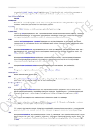 Study Notes http://SlideShare.net/OxfordCambridge
163 | P a g e C o m p u t e r N e t w o r k s F o u n d a t i o n
Acronym for Trivial File Transfer Protocol. Simplified version of FTP that allows files to be transferred from one computer to
another over a network, usually without the use of client authentication (for example, username and password).
time-division multiplexing
See TDM.
token passing
Network media access method by which network devices access the physical medium in an orderly fashion based on possession of a
small frame called a token. Contrast with circuit switching and contention.
Token Ring
An IEEE 802 LAN that makes use of token passing on a physical or logical ring topology.
transport layer
Layer 4 of the OSI reference model. This layer is responsible for reliable network communication between end nodes. The transport
layer provides mechanisms for the establishment, maintenance, and termination of virtual circuits, transport fault detection and
recovery, and information flow control. Corresponds to the transmission control layer of the SNA model.
UART
Universal Asynchronous Receiver/Transmitter. Integrated circuit, attached to the parallel bus of a computer, used for serial
communications. The UART translates between serial and parallel signals, provides transmission clocking, and buffers data sent to
or from the computer.
UBR
Acronym for unspecified bit rate. QoS class defined by the ATM Forum for ATM networks. UBR allows any amount of data up to a
specified maximum to be sent across the network, but there are no guarantees in terms of cell loss rate and delay. Compare with
ABR (available bit rate), CBR, and VBR.
UDP
Acronym for User Datagram Protocol. Connectionless transport layer protocol in the TCP/IP protocol stack. UDP is a simple
protocol that exchanges datagrams without acknowledgments or guaranteed delivery, requiring that error processing and
retransmission be handled by other protocols. UDP is defined in RFC 768.
UL
Acronym for Underwriters Laboratories. Independent agency within the United States that tests product safety.
unicast
Message sent to a single network destination. Compare with broadcast and multicast.
unicast address
Address specifying a single network device.
UPS
Acronym for uninterruptible power supply. Backup device designed to provide an uninterrupted power source in the event of a
power failure. They are commonly installed on all file servers and wiring hubs.
User Datagram Protocol
See UDP.
UTP
Acronym for unshielded twisted-pair. Four-pair wire medium used in a variety of networks. UTP does not require the fixed
spacing between connections that is necessary with coaxial-type connections. There are five types of UTP cabling commonly used:
Category 1 cabling, Category 2 cabling, Category 3 cabling, Category 4 cabling, and Category 5 cabling. Compare with STP.
V.32
ITU-T standard serial-line protocol for bidirectional data transmissions at speeds of 4.8 or 9.6 kbps.
V.34
ITU-T standard that specifies a serial line protocol. V.34 offers improvements to the V.32 standard, including higher transmission
rates (28.8 kbps) and enhanced data compression. Compare with V.32.
V.35
ITU-T standard describing a synchronous, physical-layer protocol used for communications between a network access device and a
packet network. V.35 is most commonly used in the United States and in Europe, and is recommended for speeds up to 48 kbps.
VBR
Acronym for variable bit rate. QoS class defined by the ATM Forum for ATM networks. VBR is subdivided into a real time (RT) class
and non-real time (NRT) class. VBR (RT) is used for connections in which there is a fixed timing relationship between samples. VBR
(NRT) is used for connections in which there is no fixed timing relationship between samples, but that still need a guaranteed QoS.
See UBR.
 