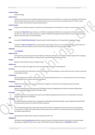 Study Notes http://SlideShare.net/OxfordCambridge
164 | P a g e C o m p u t e r N e t w o r k s F o u n d a t i o n
vertical cabling
Backbone cabling.
virtual circuit
Logical circuit created to ensure reliable communication between two network devices. A virtual circuit is defined by a VPI/VCI pair,
and can be either permanent (a PVC) or switched (an SVC). Virtual circuits are used in Frame Relay and X.25. In ATM, a virtual
circuit is called a virtual channel. Sometimes abbreviated VC.
virtual terminal
Software driven terminal emulation to provide the same functionality of a local terminal or console to a remote location or device.
VLAN
Acronym for virtual LAN. Group of devices on a LAN that are configured so that they can communicate as if they were attached to
the same wire, when in fact they are located on a number of different LAN segments. Because VLANs are based on logical instead of
physical connections, they are extremely flexible.
VPN
Acronym for Virtual Private Network. A logical network created through the use of encapsulation or tagging techniques.
WAN
Acronym for wide-area network. Data communications network that serves users across a broad geographic area and often uses
transmission devices provided by common carriers. Frame Relay, SMDS, and X.25 are examples of WANs.
wideband
See broadband.
wildcard mask
32-bit quantity used in conjunction with an IP address to determine which bits in an IP address should be ignored when comparing
that address with another IP address. A wildcard mask is specified when setting up access lists.
window
Number of octets that the receiver is willing to accept.
window size
Refers to the number of messages that can be transmitted while awaiting an acknowledgment.
wire map
Feature provided by most cable testers. Used to test twisted-pair cable installations, it shows which wire pairs connect to which pins
on the plugs and sockets.
wiring closet
Specially designed room used for wiring a data or voice network. Wiring closets serve as a central junction point for the wiring and
wiring equipment that is used for interconnecting devices.
workgroup
Collection of workstations and servers on a LAN that are designed to communicate and exchange data with one another.
workgroup switching
Method of switching that provides high-speed (100-Mbps) transparent bridging between Ethernet networks and high-speed
translational bridging between Ethernet and CDDI or FDDI.
X terminal
Terminal that allows a user simultaneous access to several different applications and resources in a multivendor environment
through implementation of X Windows.
X Windows
Distributed, network-transparent, device-independent, multitasking windowing and graphics system originally developed by MIT
for communication between X terminals and UNIX workstations.
X.25
ITU-T standard that defines how connections between DTE and DCE are maintained for remote terminal access and computer
communications in PDNs. X.25 specifies LAPB, a data-link layer protocol, and PLP, a network-layer protocol. Frame Relay has to
some degree superseded X.25.
10 Mbps
Approximately 10 million bits per second, an information transfer rate.
100BASE-FX
100-Mbps baseband Fast Ethernet specification using two strands of multimode fiberoptic cable per link. To guarantee proper
signal timing, a 100BASE-FX link cannot exceed 1312 feet (400 meters) in length. Based on the IEEE 802.3 standard.
 
