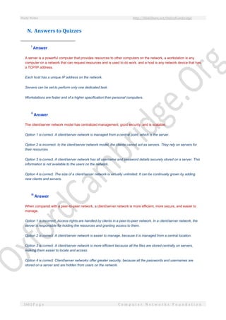 Study Notes http://SlideShare.net/OxfordCambridge
166 | P a g e C o m p u t e r N e t w o r k s F o u n d a t i o n
N. Answers to Quizzes
i
Answer
A server is a powerful computer that provides resources to other computers on the network, a workstation is any
computer on a network that can request resources and is used to do work, and a host is any network device that has
a TCP/IP address.
Each host has a unique IP address on the network.
Servers can be set to perform only one dedicated task.
Workstations are faster and of a higher specification than personal computers.
ii
Answer
The client/server network model has centralized management, good security, and is scalable.
Option 1 is correct. A client/server network is managed from a central point, which is the server.
Option 2 is incorrect. In the client/server network model, the clients cannot act as servers. They rely on servers for
their resources.
Option 3 is correct. A client/server network has all username and password details securely stored on a server. This
information is not available to the users on the network.
Option 4 is correct. The size of a client/server network is virtually unlimited. It can be continually grown by adding
new clients and servers.
iii
Answer
When compared with a peer-to-peer network, a client/server network is more efficient, more secure, and easier to
manage.
Option 1 is incorrect. Access rights are handled by clients in a peer-to-peer network. In a client/server network, the
server is responsible for holding the resources and granting access to them.
Option 2 is correct. A client/server network is easier to manage, because it is managed from a central location.
Option 3 is correct. A client/server network is more efficient because all the files are stored centrally on servers,
making them easier to locate and access.
Option 4 is correct. Client/server networks offer greater security, because all the passwords and usernames are
stored on a server and are hidden from users on the network.
 