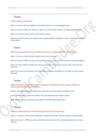 Study Notes http://SlideShare.net/OxfordCambridge
167 | P a g e C o m p u t e r N e t w o r k s F o u n d a t i o n
iv
Answer
A LAN is limited to a specific area.
Option 1 is correct. LANs are designed to link network devices over a small geographic area.
Option 2 is incorrect. Wide area networks, or WANs, are used to create networks over large geographic areas.
Option 3 is incorrect. LANs can also be peer-to-peer networks.
Option 4 is incorrect. LANs can be scaled in size by adding additional workstations, servers, and peripheral devices
to the network.
v
Answer
WANs cover large geographic areas, and WAN connections are more expensive than LAN connections.
Option 1 is correct. LANs are limited to specific areas, such as buildings.
Option 2 is incorrect. WANs do connect cities together but they can also connect countries and continents together.
Option 3 is correct. WAN connections are more expensive than LAN connections because ISP services are very
expensive.
Option 4 is incorrect. LANs primarily use private network transports while WANs can use public or private network
transports.
vi
Answer
Routers direct traffic on a network to the correct destination, WAN switches connect routers on a WAN, and
modems provide remote access to a network.
Modems convert digital signals to analog ones so that they can be transmitted over telephone lines.
A router is connected to at least two networks, and it is located where the networks connect.
WAN switches are used to logically connect routers on the WAN using virtual circuits.
vii
Answer
A MAN is a network that spans a metropolitan area such as a city or suburban area.
Option 1 is incorrect. A LAN connects workstations, peripherals, terminals, and other devices in a single building.
Option 2 is incorrect. A WAN uses routers and other network devices to form a single logical network out of many
networks.
 