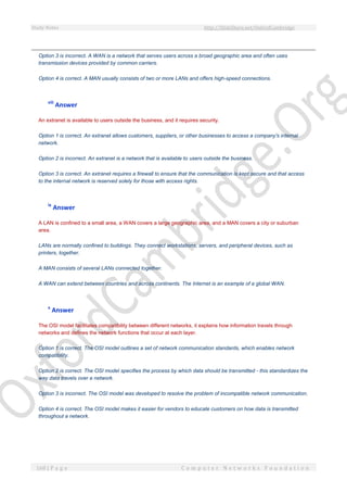 Study Notes http://SlideShare.net/OxfordCambridge
168 | P a g e C o m p u t e r N e t w o r k s F o u n d a t i o n
Option 3 is incorrect. A WAN is a network that serves users across a broad geographic area and often uses
transmission devices provided by common carriers.
Option 4 is correct. A MAN usually consists of two or more LANs and offers high-speed connections.
viii
Answer
An extranet is available to users outside the business, and it requires security.
Option 1 is correct. An extranet allows customers, suppliers, or other businesses to access a company's internal
network.
Option 2 is incorrect. An extranet is a network that is available to users outside the business.
Option 3 is correct. An extranet requires a firewall to ensure that the communication is kept secure and that access
to the internal network is reserved solely for those with access rights.
ix
Answer
A LAN is confined to a small area, a WAN covers a large geographic area, and a MAN covers a city or suburban
area.
LANs are normally confined to buildings. They connect workstations, servers, and peripheral devices, such as
printers, together.
A MAN consists of several LANs connected together.
A WAN can extend between countries and across continents. The Internet is an example of a global WAN.
x
Answer
The OSI model facilitates compatibility between different networks, it explains how information travels through
networks and defines the network functions that occur at each layer.
Option 1 is correct. The OSI model outlines a set of network communication standards, which enables network
compatibility.
Option 2 is correct. The OSI model specifies the process by which data should be transmitted - this standardizes the
way data travels over a network.
Option 3 is incorrect. The OSI model was developed to resolve the problem of incompatible network communication.
Option 4 is correct. The OSI model makes it easier for vendors to educate customers on how data is transmitted
throughout a network.
 