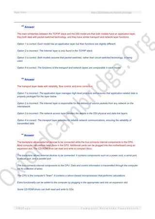Study Notes http://SlideShare.net/OxfordCambridge
170 | P a g e C o m p u t e r N e t w o r k s F o u n d a t i o n
xiii
Answer
The main similarities between the TCP/IP stack and the OSI model are that both models have an application layer,
they both deal with packet-switched technology, and they have similar transport and network layer functions.
Option 1 is correct. Each model has an application layer but their functions are slightly different.
Option 2 is incorrect. The Internet layer is only found in the TCP/IP stack.
Option 3 is correct. Both models assume that packet-switched, rather than circuit-switched technology, is being
used.
Option 4 is correct. The functions of the transport and network layers are comparable in each model.
xiv
Answer
The transport layer deals with reliability, flow control, and error correction.
Option 1 is incorrect. The application layer manages high-level protocols and ensures that application-related data is
properly packaged for the layer below.
Option 2 is incorrect. The Internet layer is responsible for the delivery of source packets from any network on the
internetwork.
Option 3 is incorrect. The network access layer handles the details in the OSI physical and data-link layers.
Option 4 is correct. The transport layer provides for reliable network communications, ensuring the reliability of
transmitted data.
xv
Answer
The backplane allows external devices to be connected while the bus connects internal components to the CPU.
Most computer calculations take place in the CPU. Additional cards can be plugged into the motherboard using an
expansion slot. The CD-ROM drive can read and write to compact discs.
The backplane allows external devices to be connected. It contains components such as a power cord, a serial port,
a mouse port, and a parallel port.
The bus connects internal components to the CPU. Data and control information is transmitted through the computer
via its collection of wires.
The CPU is the computer's "brain". It contains a silicon-based microprocessor that performs calculations.
Extra functionality can be added to the computer by plugging in the appropriate card into an expansion slot.
Some CD-ROM drives can both read and write to CDs.
 