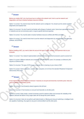 Study Notes http://SlideShare.net/OxfordCambridge
171 | P a g e C o m p u t e r N e t w o r k s F o u n d a t i o n
xvi
Answer
Before you install a NIC, you must know how to configure the network card, how to use the network card
diagnostics, and how to resolve hardware resource conflicts.
Option 1 is correct. You need to know how the network card is configured. You should use the vendor-supplied
diagnostics and loopback test.
Option 2 is incorrect. You don't need to be familiar with all types of network cards. Some have specialized functions
in networks and are not commonly used, or require specific technical expertise.
Option 3 is correct. You must be able to resolve hardware resource conflicts with IRQs and DMA.
Option 4 is correct. You need to know how to use the network card diagnostics by using jumpers, plug-and-play
software, and EPROM.
xvii
Answer
Before installing a NIC, you need to take into account the type of cable, network, and expansion slot on your
computer.
Option 1 is correct. Your network implementation will determine the cables and connectors used to connect to it.
Option 2 is correct. Different networks are compatible with different NIC cards. For example, an Ethernet LAN
requires an Ethernet NIC.
Option 3 is incorrect. The type of CPU in your computer has no bearing on your choice of NIC.
Option 4 is correct. Some computers, such as older computers, do not have the standard Peripheral Component
Interconnect (PCI) slots.
xviii
Answer
A hub regenerates network signals at bit level. It receives on one port and transmits on all other ports. Hubs are
used as network concentration points.
Option 1 is correct. A hub forwards network signals at the bit level.
Option 2 is incorrect. A hub receives on one port and transmits on all other ports.
Option 3 is correct. Hubs create a central connection point for network cables and increase the reliability of the
network, because the failure of any single cable will not disrupt the entire network.
Option 4 is incorrect. Hubs do not perform path determination or filtering and only port-switching or intelligent hubs
are capable of switching. Any signal on any port is retransmitted to all the other ports.
 