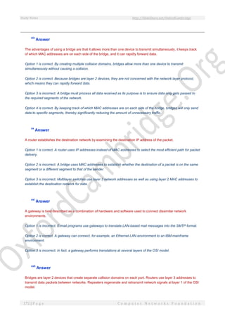 Study Notes http://SlideShare.net/OxfordCambridge
172 | P a g e C o m p u t e r N e t w o r k s F o u n d a t i o n
xix
Answer
The advantages of using a bridge are that it allows more than one device to transmit simultaneously, it keeps track
of which MAC addresses are on each side of the bridge, and it can rapidly forward data.
Option 1 is correct. By creating multiple collision domains, bridges allow more than one device to transmit
simultaneously without causing a collision.
Option 2 is correct. Because bridges are layer 2 devices, they are not concerned with the network layer protocol,
which means they can rapidly forward data.
Option 3 is incorrect. A bridge must process all data received as its purpose is to ensure data only gets passed to
the required segments of the network.
Option 4 is correct. By keeping track of which MAC addresses are on each side of the bridge, bridges will only send
data to specific segments, thereby significantly reducing the amount of unnecessary traffic.
xx
Answer
A router establishes the destination network by examining the destination IP address of the packet.
Option 1 is correct. A router uses IP addresses instead of MAC addresses to select the most efficient path for packet
delivery.
Option 2 is incorrect. A bridge uses MAC addresses to establish whether the destination of a packet is on the same
segment or a different segment to that of the sender.
Option 3 is incorrect. Multilayer switches use layer 3 network addresses as well as using layer 2 MAC addresses to
establish the destination network for data.
xxi
Answer
A gateway is best described as a combination of hardware and software used to connect dissimilar network
environments.
Option 1 is incorrect. E-mail programs use gateways to translate LAN-based mail messages into the SMTP format.
Option 2 is correct. A gateway can connect, for example, an Ethernet LAN environment to an IBM mainframe
environment.
Option 3 is incorrect. In fact, a gateway performs translations at several layers of the OSI model.
xxii
Answer
Bridges are layer 2 devices that create separate collision domains on each port. Routers use layer 3 addresses to
transmit data packets between networks. Repeaters regenerate and retransmit network signals at layer 1 of the OSI
model.
 
