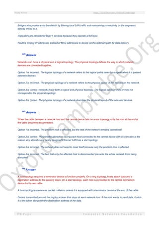 Study Notes http://SlideShare.net/OxfordCambridge
173 | P a g e C o m p u t e r N e t w o r k s F o u n d a t i o n
Bridges also provide extra bandwidth by filtering local LAN traffic and maintaining connectivity on the segments
directly linked to it.
Repeaters are considered layer 1 devices because they operate at bit level.
Routers employ IP addresses instead of MAC addresses to decide on the optimum path for data delivery.
xxiii
Answer
Networks can have a physical and a logical topology. The physical topology defines the way in which network
devices are connected together.
Option 1 is incorrect. The logical topology of a network refers to the logical paths taken by a signal when it is passed
between devices.
Option 2 is incorrect. The physical topology of a network refers to the physical layout of the devices on the network.
Option 3 is correct. Networks have both a logical and physical topology. The logical topology may or may not
correspond to the physical topology.
Option 4 is correct. The physical topology of a network describes the physical layout of the wire and devices.
xxiv
Answer
When the cable between a network host and the central device fails on a star topology, only the host at the end of
the cable becomes disconnected.
Option 1 is incorrect. The problem host is affected, but the rest of the network remains operational.
Option 2 is correct. The benefits gained by having each host connected to the central device with its own wire is the
reason why almost every newly designed Ethernet LAN has a star topology.
Option 3 is incorrect. The network does not need to reset itself because only the problem host is affected.
Option 4 is incorrect. The fact that only the affected host is disconnected prevents the whole network from being
disrupted.
xxv
Answer
A bus topology requires a terminator device to function properly. On a ring topology, hosts attach data and a
destination address to the passing token. On a star topology, each host is connected to the central connection
device by its own cable.
A bus topology experiences packet collisions unless it is equipped with a terminator device at the end of the cable.
Data is transmitted around the ring by a token that stops at each network host. If the host wants to send data, it adds
it to the token along with the destination address of the data.
 