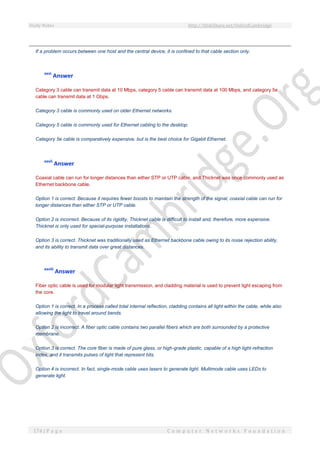 Study Notes http://SlideShare.net/OxfordCambridge
174 | P a g e C o m p u t e r N e t w o r k s F o u n d a t i o n
If a problem occurs between one host and the central device, it is confined to that cable section only.
xxvi
Answer
Category 3 cable can transmit data at 10 Mbps, category 5 cable can transmit data at 100 Mbps, and category 5e
cable can transmit data at 1 Gbps.
Category 3 cable is commonly used on older Ethernet networks.
Category 5 cable is commonly used for Ethernet cabling to the desktop.
Category 5e cable is comparatively expensive, but is the best choice for Gigabit Ethernet.
xxvii
Answer
Coaxial cable can run for longer distances than either STP or UTP cable, and Thicknet was once commonly used as
Ethernet backbone cable.
Option 1 is correct. Because it requires fewer boosts to maintain the strength of the signal, coaxial cable can run for
longer distances than either STP or UTP cable.
Option 2 is incorrect. Because of its rigidity, Thicknet cable is difficult to install and, therefore, more expensive.
Thicknet is only used for special-purpose installations.
Option 3 is correct. Thicknet was traditionally used as Ethernet backbone cable owing to its noise rejection ability,
and its ability to transmit data over great distances.
xxviii
Answer
Fiber optic cable is used for modular light transmission, and cladding material is used to prevent light escaping from
the core.
Option 1 is correct. In a process called total internal reflection, cladding contains all light within the cable, while also
allowing the light to travel around bends.
Option 2 is incorrect. A fiber optic cable contains two parallel fibers which are both surrounded by a protective
membrane.
Option 3 is correct. The core fiber is made of pure glass, or high-grade plastic, capable of a high light-refraction
index, and it transmits pulses of light that represent bits.
Option 4 is incorrect. In fact, single-mode cable uses lasers to generate light. Multimode cable uses LEDs to
generate light.
 