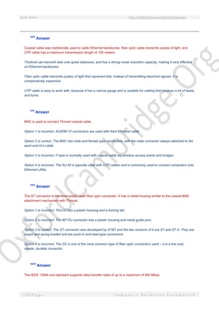 Study Notes http://SlideShare.net/OxfordCambridge
175 | P a g e C o m p u t e r N e t w o r k s F o u n d a t i o n
xxix
Answer
Coaxial cable was traditionally used to cable Ethernet backbones, fiber optic cable transmits pulses of light, and
UTP cable has a maximum transmission length of 100 meters.
Thicknet can transmit data over great distances, and has a strong noise reduction capacity, making it very effective
on Ethernet backbones.
Fiber optic cable transmits pulses of light that represent bits, instead of transmitting electrical signals. It is
comparatively expensive.
UTP cable is easy to work with, because it has a narrow gauge and is suitable for cabling that involves a lot of twists
and turns.
xxx
Answer
BNC is used to connect Thinnet coaxial cable.
Option 1 is incorrect. AUI/DB-15 connectors are used with thick Ethernet cable.
Option 2 is correct. The BNC has male and female type connectors, with the male connector always attached to the
each end of a cable.
Option 3 is incorrect. F-type is normally used with coaxial cable on wireless access points and bridges.
Option 4 is incorrect. The RJ-45 is typically used with UTP cables and is commonly used to connect computers onto
Ethernet LANs.
xxxi
Answer
The ST connector is the most widely used fiber optic connector. It has a metal housing similar to the coaxial BNC
attachment mechanism with Thinnet.
Option 1 is incorrect. The LC has a plastic housing and a locking tab.
Option 2 is incorrect. The MT-RJ connector has a plastic housing and metal guide pins.
Option 3 is correct. The ST connector was developed by AT&T and the two versions of it are ST and ST-II. They are
keyed and spring-loaded and are push-in and twist-type connectors.
Option 4 is incorrect. The SC is one of the most common type of fiber optic connectors used – it is a low cost,
simple, durable connector.
xxxii
Answer
The IEEE 1394b sub-standard supports data transfer rates of up to a maximum of 800 Mbps.
 