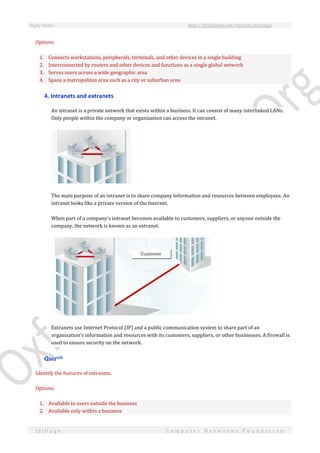 Study Notes http://SlideShare.net/OxfordCambridge
18 | P a g e C o m p u t e r N e t w o r k s F o u n d a t i o n
Options:
1. Connects workstations, peripherals, terminals, and other devices in a single building
2. Interconnected by routers and other devices and functions as a single global network
3. Serves users across a wide geographic area
4. Spans a metropolitan area such as a city or suburban area
4. Intranets and extranets
An intranet is a private network that exists within a business. It can consist of many interlinked LANs.
Only people within the company or organization can access the intranet.
The main purpose of an intranet is to share company information and resources between employees. An
intranet looks like a private version of the Internet.
When part of a company's intranet becomes available to customers, suppliers, or anyone outside the
company, the network is known as an extranet.
Extranets use Internet Protocol (IP) and a public communication system to share part of an
organization's information and resources with its customers, suppliers, or other businesses. A firewall is
used to ensure security on the network.
Quizviii
Identify the features of extranets.
Options:
1. Available to users outside the business
2. Available only within a business
 