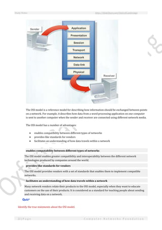 Study Notes http://SlideShare.net/OxfordCambridge
22 | P a g e C o m p u t e r N e t w o r k s F o u n d a t i o n
The OSI model is a reference model for describing how information should be exchanged between points
on a network. For example, it describes how data from a word processing application on one computer
is sent to another computer when the sender and receiver are connected using different network media.
The OSI model has a number of advantages:
 enables compatibility between different types of networks
 provides like standards for vendors
 facilitates an understanding of how data travels within a network
enables compatability between different types of networks
The OSI model enables greater compatibility and interoperability between the different network
technologies produced by companies around the world.
provides like standards for vendors
The OSI model provides vendors with a set of standards that enables them to implement compatible
networks.
facilitates an understanding of how data travels within a network
Many network vendors relate their products to the OSI model, especially when they want to educate
customers on the use of their products. It is considered as a standard for teaching people about sending
and receiving data on a network.
Quizx
Identify the true statements about the OSI model.
 