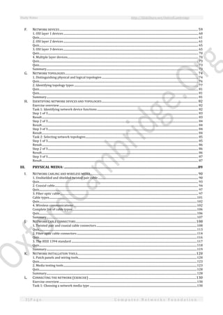 Study Notes http://SlideShare.net/OxfordCambridge
3 | P a g e C o m p u t e r N e t w o r k s F o u n d a t i o n
F. NETWORK DEVICES.....................................................................................................................................................................................59
1. OSI layer 1 devices........................................................................................................................................................................................................ 60
Quiz............................................................................................................................................................................................................................................ 61
2. OSI layer 2 devices........................................................................................................................................................................................................ 61
Quiz............................................................................................................................................................................................................................................ 65
3. OSI layer 3 devices........................................................................................................................................................................................................ 65
Quiz............................................................................................................................................................................................................................................ 70
4. Multiple layer devices.................................................................................................................................................................................................. 70
Quiz............................................................................................................................................................................................................................................ 73
Quiz............................................................................................................................................................................................................................................ 73
Summary................................................................................................................................................................................................................................. 73
G. NETWORK TOPOLOGIES..............................................................................................................................................................................74
1. Distinguishing physical and logical topologies............................................................................................................................................... 74
Quiz............................................................................................................................................................................................................................................ 76
2. Identifying topology types ........................................................................................................................................................................................ 77
Quiz............................................................................................................................................................................................................................................ 81
Quiz............................................................................................................................................................................................................................................ 81
Summary................................................................................................................................................................................................................................. 81
H. IDENTIFYING NETWORK DEVICES AND TOPOLOGIES..............................................................................................................................82
Exercise overview.............................................................................................................................................................................................................. 82
Task 1: Identifying network device functions...................................................................................................................................................... 82
Step 1 of 3............................................................................................................................................................................................................................... 83
Result........................................................................................................................................................................................................................................ 83
Step 2 of 3............................................................................................................................................................................................................................... 84
Result........................................................................................................................................................................................................................................ 84
Step 3 of 3............................................................................................................................................................................................................................... 84
Result........................................................................................................................................................................................................................................ 84
Task 2: Selecting network topologies....................................................................................................................................................................... 85
Step 1 of 3............................................................................................................................................................................................................................... 85
Result........................................................................................................................................................................................................................................ 86
Step 2 of 3............................................................................................................................................................................................................................... 86
Result........................................................................................................................................................................................................................................ 86
Step 3 of 3............................................................................................................................................................................................................................... 87
Result........................................................................................................................................................................................................................................ 87
III. PHYSICAL MEDIA: .............................................................................................................................................................89
I. NETWORK CABLING AND WIRELESS MEDIA.............................................................................................................................................90
1. Unshielded and shielded twisted pair cable..................................................................................................................................................... 90
Quiz............................................................................................................................................................................................................................................ 93
2. Coaxial cable..................................................................................................................................................................................................................... 94
Quiz............................................................................................................................................................................................................................................ 97
3. Fiber optic cable............................................................................................................................................................................................................. 97
Cable types...........................................................................................................................................................................................................................101
Quiz..........................................................................................................................................................................................................................................102
4. Wireless communications.......................................................................................................................................................................................102
Complete list of cable types.........................................................................................................................................................................................106
Quiz..........................................................................................................................................................................................................................................106
Summary...............................................................................................................................................................................................................................107
J. NETWORK CABLE CONNECTORS..............................................................................................................................................................108
1. Twisted pair and coaxial cable connectors.....................................................................................................................................................108
Quiz..........................................................................................................................................................................................................................................113
2. Fiber optic cable connectors..................................................................................................................................................................................114
Quiz..........................................................................................................................................................................................................................................116
3. The IEEE 1394 standard ..........................................................................................................................................................................................117
Quiz..........................................................................................................................................................................................................................................118
Summary...............................................................................................................................................................................................................................119
K. NETWORK INSTALLATION TOOLS............................................................................................................................................................120
1. Patch panels and wiring tools................................................................................................................................................................................120
Quiz..........................................................................................................................................................................................................................................123
2. Media testing tools......................................................................................................................................................................................................123
Quiz..........................................................................................................................................................................................................................................128
Summary...............................................................................................................................................................................................................................128
L. CONNECTING THE NETWORK (EXERCISE).............................................................................................................................................130
Exercise overview............................................................................................................................................................................................................130
Task 1: Choosing a network media type ...............................................................................................................................................................130
 