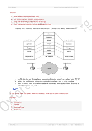 Study Notes http://SlideShare.net/OxfordCambridge
38 | P a g e C o m p u t e r N e t w o r k s F o u n d a t i o n
Options:
1. Both models have an application layer
2. The Internet layer is common to both models
3. They both deal with packet-switched technology
4. They have similar transport and network layer functions
There are also a number of differences between the TCP/IP stack and the OSI reference model:
 the OSI data-link and physical layers are combined into the network access layer in the TCP/IP
 TCP/IP also combines the OSI presentation and session layers into its application layer
 the TCP/IP stack is the standard around which the Internet developed, while the OSI model is
generally only used as a guide
Quizxiv
In the TCP/IP stack, which layer deals with reliability, flow control, and error correction?
Options:
1. Application
2. Internet
3. Network Access
4. Transport
 