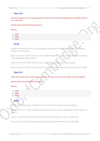 Study Notes http://SlideShare.net/OxfordCambridge
41 | P a g e C o m p u t e r N e t w o r k s F o u n d a t i o n
Step 1 of 3
This network type covers a large geographic area and can be used to link together the worldwide locations
of a corporation.
Identify which network fits this description.
Options:
1. LAN
2. MAN
3. WAN
Result
A WAN is a network that covers a large geographic area and can be used to link together the worldwide
locations of a corporation.
Option 1 is incorrect. The structure of a LAN is usually identified by a simple network structure, comprising an
easily manageable number of devices.
Option 2 is incorrect. A MAN could incorporate multiple office locations for a large company.
Option 3 is correct. A WAN can span continents. The Internet is the best known example of a large-scale WAN.
Step 2 of 3
This network type covers a large city or suburban area and consists of several LANs connected together.
Identify which network fits this description.
Options:
1. LAN
2. MAN
3. WAN
Result
A MAN covers a large city or suburban area and consists of several LANs connected together.
Option 1 is incorrect. A LAN is usually the easiest type of network to access regarding the number of devices it
contains.
Option 2 is correct. A MAN will connect businesses and homes together in a city or suburban area.
Option 3 is incorrect. A WAN extends across larger geographic areas than those covered by MANs.
 