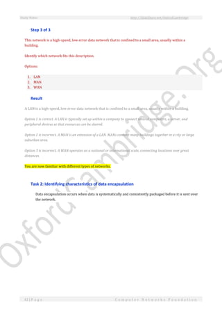 Study Notes http://SlideShare.net/OxfordCambridge
42 | P a g e C o m p u t e r N e t w o r k s F o u n d a t i o n
Step 3 of 3
This network is a high-speed, low error data network that is confined to a small area, usually within a
building.
Identify which network fits this description.
Options:
1. LAN
2. MAN
3. WAN
Result
A LAN is a high-speed, low error data network that is confined to a small area, usually within a building.
Option 1 is correct. A LAN is typically set up within a company to connect several computers, a server, and
peripheral devices so that resources can be shared.
Option 2 is incorrect. A MAN is an extension of a LAN. MANs connect many buildings together in a city or large
suburban area.
Option 3 is incorrect. A WAN operates on a national or international scale, connecting locations over great
distances.
You are now familiar with different types of networks.
Task 2: Identifying characteristics of data encapsulation
Data encapsulation occurs when data is systematically and consistently packaged before it is sent over
the network.
 