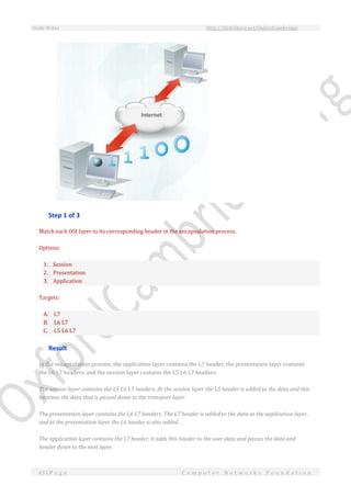Study Notes http://SlideShare.net/OxfordCambridge
43 | P a g e C o m p u t e r N e t w o r k s F o u n d a t i o n
Step 1 of 3
Match each OSI layer to its corresponding header in the encapsulation process.
Options:
1. Session
2. Presentation
3. Application
Targets:
A. L7
B. L6 L7
C. L5 L6 L7
Result
In the encapsulation process, the application layer contains the L7 header, the presentation layer contains
the L6 L7 headers, and the session layer contains the L5 L6 L7 headers.
The session layer contains the L5 L6 L7 headers. At the session layer the L5 header is added to the data and this
becomes the data that is passed down to the transport layer.
The presentation layer contains the L6 L7 headers. The L7 header is added to the data at the application layer,
and at the presentation layer the L6 header is also added.
The application layer contains the L7 header, it adds this header to the user data and passes the data and
header down to the next layer.
 