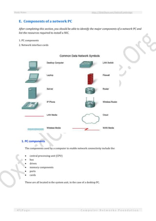 Study Notes http://SlideShare.net/OxfordCambridge
47 | P a g e C o m p u t e r N e t w o r k s F o u n d a t i o n
E. Components of a network PC
After completing this section, you should be able to identify the major components of a network PC and
list the resources required to install a NIC.
1. PC components
2. Network interface cards
1. PC components
The components used by a computer to enable network connectivity include the:
 central processing unit (CPU)
 bus
 drives
 memory components
 ports
 cards
These are all located in the system unit, in the case of a desktop PC.
 